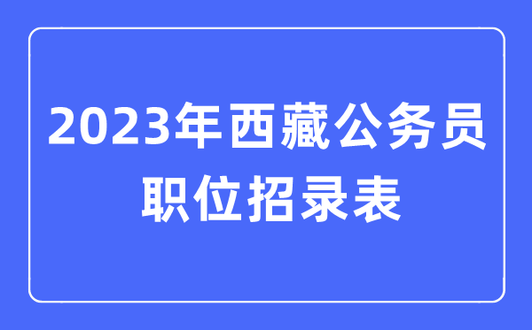 2023年西藏公事员职位招录表,西藏公事员报考岗亭表