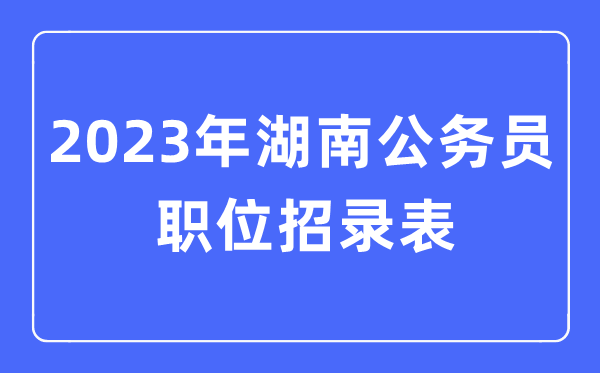 2023年湖南公事员职位招录表,湖南公事员报考岗亭表