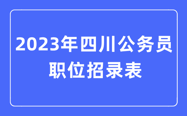 2023年四川公事员职位招录表,四川公事员报考岗亭表