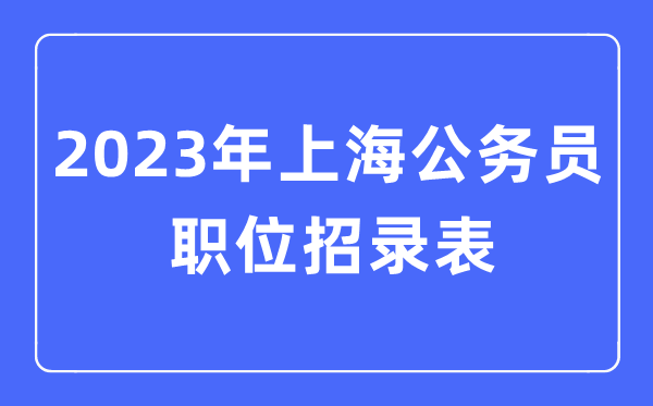 2023年上海公事员职位招录表,上海公事员报考岗亭表