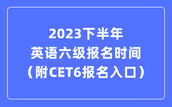 2023下半年英语六级报名时辰（附CET6测验报名官网进口）