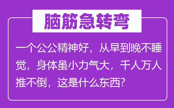 脑子急转弯：一个公公精力好，从早到晚不睡觉，身材虽小气力大，千人万人推不倒，这是甚么东西？