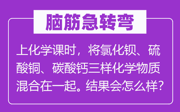 脑子急转弯：上化学课时，将氯化钡、硫酸铜、碳酸钙三样化学物资夹杂在一路。成果会怎样样？