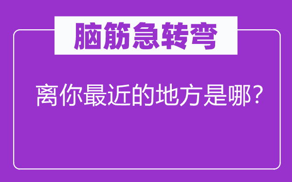 脑子急转弯：离你比来的处所是哪？