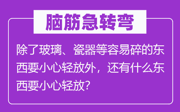 脑子急转弯：除玻璃、磁器等轻易碎的东西要谨慎轻放外，另有甚么东西要谨慎轻放？