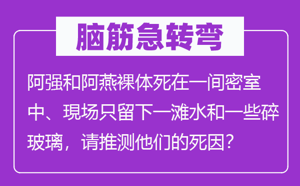 脑子急转弯：阿强和阿燕赤身死在一间密屋中、現场只留下一滩水和一些碎玻璃，请猜测他们的死因？
