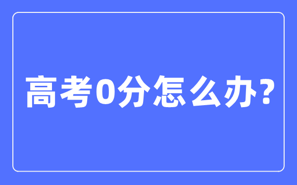 高考0分怎样办,高考考零分是甚么环境
