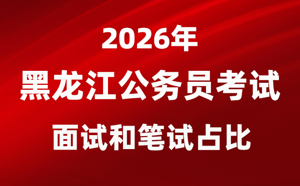 2026年黑龙江公事员测验口试和口试占比几多？